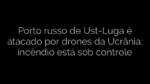 ​Porto russo de Ust-Luga é atacado por drones da Ucrânia; incêndio está sob controle 